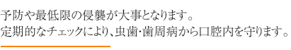 予防や最低限の侵襲が大事となります。定期的なチェックにより、虫歯・歯周病から口腔内を守ります。